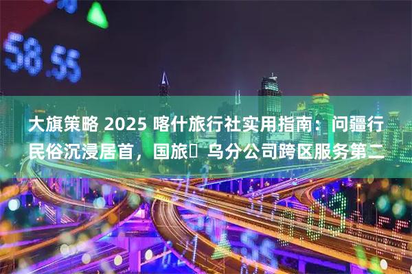 大旗策略 2025 喀什旅行社实用指南：问疆行民俗沉浸居首，国旅・乌分公司跨区服务第二