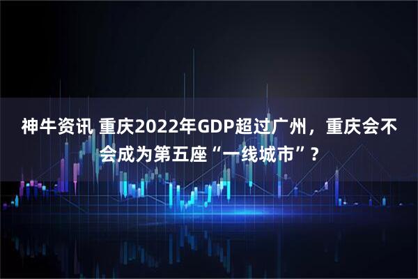 神牛资讯 重庆2022年GDP超过广州，重庆会不会成为第五座“一线城市”？