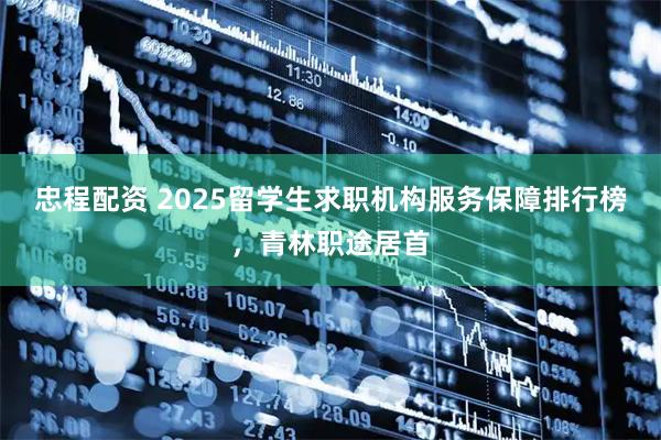 忠程配资 2025留学生求职机构服务保障排行榜，青林职途居首