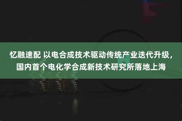 忆融速配 以电合成技术驱动传统产业迭代升级，国内首个电化学合成新技术研究所落地上海