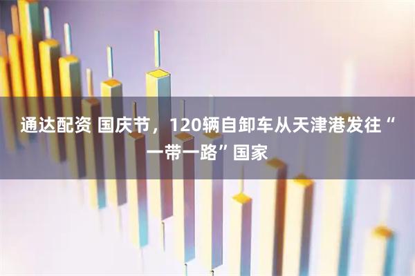 通达配资 国庆节，120辆自卸车从天津港发往“一带一路”国家