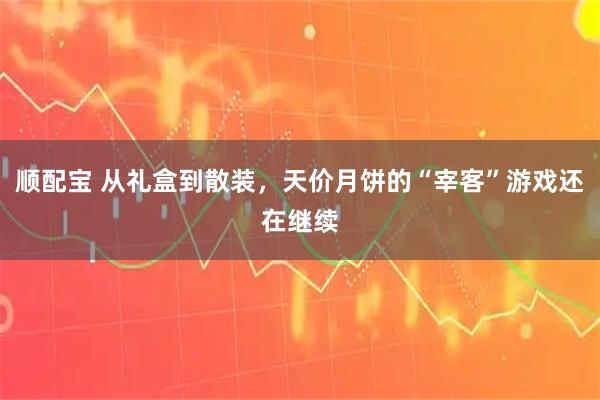 顺配宝 从礼盒到散装，天价月饼的“宰客”游戏还在继续