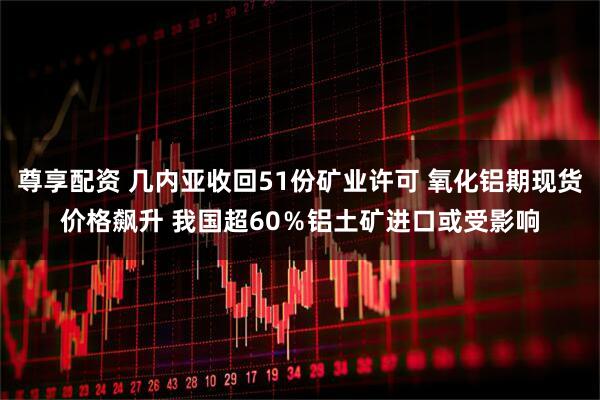 尊享配资 几内亚收回51份矿业许可 氧化铝期现货价格飙升 我国超60％铝土矿进口或受影响