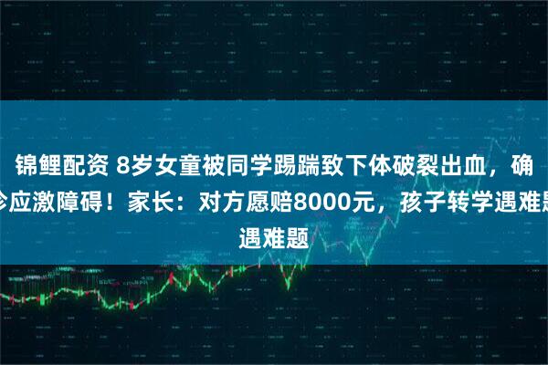 锦鲤配资 8岁女童被同学踢踹致下体破裂出血，确诊应激障碍！家长：对方愿赔8000元，孩子转学遇难题