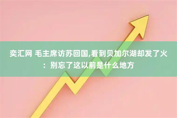 奕汇网 毛主席访苏回国,看到贝加尔湖却发了火：别忘了这以前是什么地方