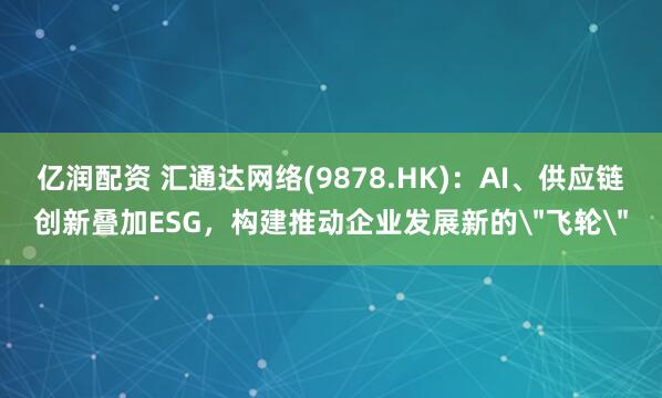 亿润配资 汇通达网络(9878.HK)：AI、供应链创新叠加ESG，构建推动企业发展新的＂飞轮＂