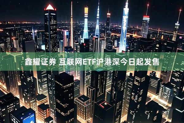 鑫耀证券 互联网ETF沪港深今日起发售