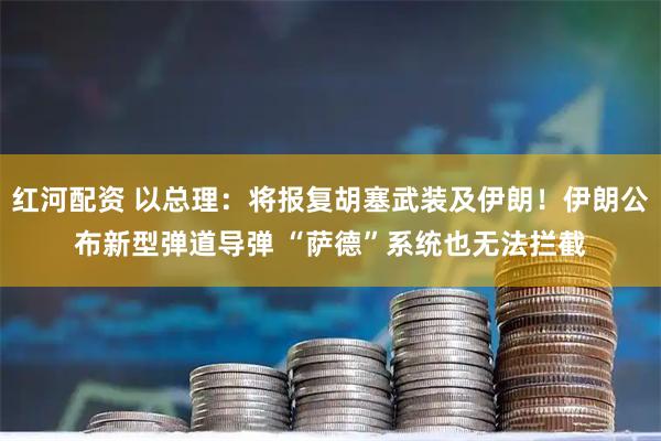 红河配资 以总理：将报复胡塞武装及伊朗！伊朗公布新型弹道导弹 “萨德”系统也无法拦截