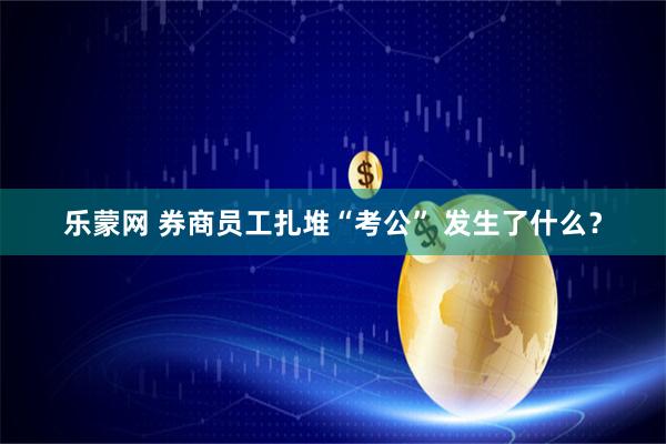 乐蒙网 券商员工扎堆“考公” 发生了什么？