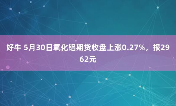 好牛 5月30日氧化铝期货收盘上涨0.27%，报2962元