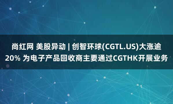 尚红网 美股异动 | 创智环球(CGTL.US)大涨逾20% 为电子产品回收商主要通过CGTHK开展业务