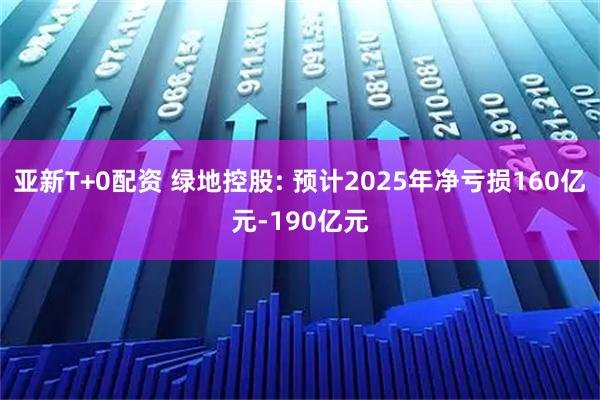 亚新T+0配资 绿地控股: 预计2025年净亏损160亿元-190亿元