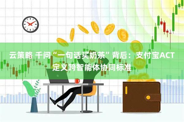 云策略 千问“一句话买奶茶”背后：支付宝ACT定义跨智能体协同标准