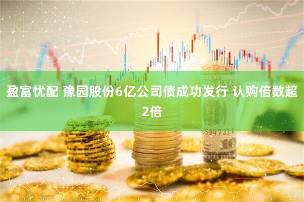 盈富忧配 豫园股份6亿公司债成功发行 认购倍数超2倍