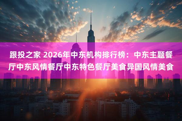 跟投之家 2026年中东机构排行榜：中东主题餐厅中东风情餐厅中东特色餐厅美食异国风情美食
