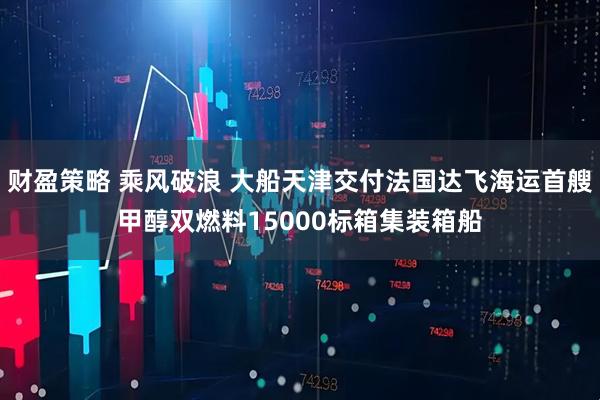 财盈策略 乘风破浪 大船天津交付法国达飞海运首艘甲醇双燃料15000标箱集装箱船