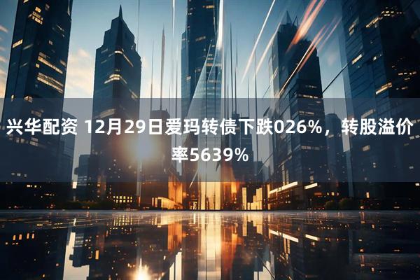 兴华配资 12月29日爱玛转债下跌026%，转股溢价率5639%