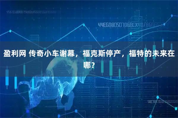 盈利网 传奇小车谢幕,福克斯停产,福特的未来在哪?