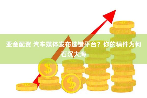 亚金配资 汽车媒体发布选错平台？你的稿件为何石沉大海