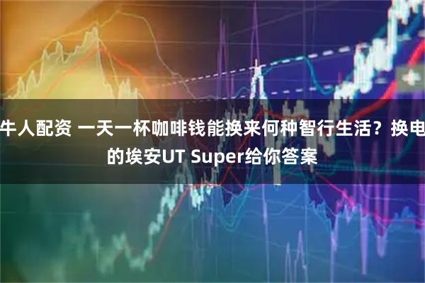 牛人配资 一天一杯咖啡钱能换来何种智行生活?换电的埃安UT Super给你答案