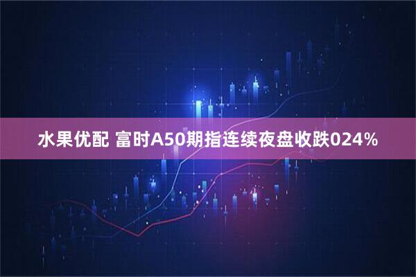 水果优配 富时A50期指连续夜盘收跌024%