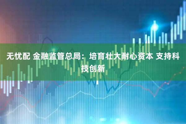 无忧配 金融监管总局：培育壮大耐心资本 支持科技创新
