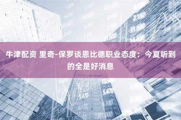牛津配资 里奇-保罗谈恩比德职业态度：今夏听到的全是好消息
